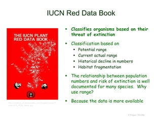 IUCN Red Data Book
 Classifies organisms based on their
threat of extinction
 Classification based on
 Potential range
 Current actual range
 Historical decline in numbers
 Habitat fragmentation
 The relationship between population
numbers and risk of extinction is well
documented for many species. Why
use range?
 Because the data is more available
© Project SOUND
http://cmsdocs.s3.amazonaws.com/images/covers/Gl
obal/1978_RDB_Plants.jpg
 
