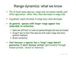 Range dynamics: what we know
 For at least some species, range size increases rapidly just
after speciation; after that, slow decrease in range size
 Lag phase; rapid increase in range size; slow decrease
 In general, species with larger range appear less
vulnerable to extinction
 Data are difficult to come by (paleontology) and may be biased
 In part due to fact that species with wider range also have
greater numbers
 Great variability
 Just because a species has a ‘large’ range doesn’t
guarantee it won’t become extinct (particularly through
human actions – direct or indirect)
© Project SOUND
 