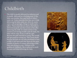    The child is usually delivered by midwives and
    is usually delivered on a birthing stool. If the
    baby was overdue, they used herbs to help it
    come out. Some materials that they use to help
    delivering the baby easier are: olive oil, warm
    water, soft sea sponges, things to smell, and a
    pillow. These materials are used so the baby is
    delivered properly and the women is fine after
    delivering the child. It is believed that if the
    women is not having trouble with the baby, the
    baby will be a boy. If not, it will be a girl.
    Because the girls married so young, they would
    also get pregnant young too. This causes death
    because the girls are not fully developed to bear
    a child. It has been said that there are the same
    number of deaths of women delivering a child
    than men dying in a war. Eilithyia is the
    goddess of childbirth. She is believed to sooth
    the pain and help delivering the baby.
 