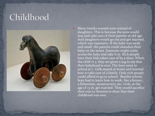    Many Greeks wanted sons instead of
    daughters. This is because the sons would
    stay and take care of their parents at old age.
    And daughters would go out and get married,
    which was expensive. If the baby was weak
    and small, the parents could abandon their
    baby on the street. Someone might come
    across the baby and take it in. Rich people
    have their kids taken care of by a slave. When
    the child is 3, they are given a jug to say that
    their babyhood is over. The boys went to
    school at 7. Girls stayed at home and learned
    how to take care of a family. Only rich people
    could afford to go to school. Besides school,
    boys had to learn how to work, like a farmer ,
    a fisherman, stonecarvers, etc. Girls, at the
    age of 13-16, get married. They would sacrifice
    their toys to Artemis to show that their
    childhood was over.
 