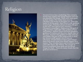    Ancient Greece has a mythology that contains
    stories that explain why things happen and why
    you shouldn’t do things. There were many gods
    in their stories. The twelve man ones on
    Olympus (The home of the gods) are: Zeus (the
    leader of all the gods), Hera (Zeus’s wife, goddess
    of marriage), Poseidon (Zeus’s brother, the god
    of the sea), Ares (god of war) Hermes (
    Olympus’s messenger), Hephaestus (the god of
    forge and fire), Aphrodite (the goddess of love
    and beauty), Athena (Zeus’s favourite daughter,
    goddess of wisdom and the arts), Apollo (god of
    the sun), Artemis (the goddess of wild animals),
    and Hades (the god of the underworld or dead,
    but doesn’t really spend a lot of time on
    Olympus). People believed these gods helped
    them and always think that things happen for a
    reason. They worship them and sometimes name
    cities after them, like Athens. The people of
    Greece worshiped these gods and sacrificed
    things for them. There are many rituals that the
    gods are involved in.
 