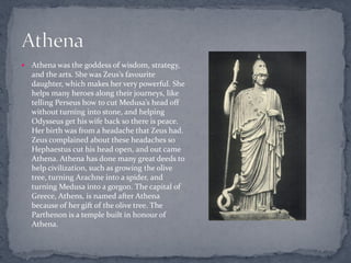    Athena was the goddess of wisdom, strategy,
    and the arts. She was Zeus’s favourite
    daughter, which makes her very powerful. She
    helps many heroes along their journeys, like
    telling Perseus how to cut Medusa’s head off
    without turning into stone, and helping
    Odysseus get his wife back so there is peace.
    Her birth was from a headache that Zeus had.
    Zeus complained about these headaches so
    Hephaestus cut his head open, and out came
    Athena. Athena has done many great deeds to
    help civilization, such as growing the olive
    tree, turning Arachne into a spider, and
    turning Medusa into a gorgon. The capital of
    Greece, Athens, is named after Athena
    because of her gift of the olive tree. The
    Parthenon is a temple built in honour of
    Athena.
 