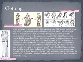 Ancient Greek hairstyles




      Ionian chiton with himation

                    In ancient Greece, babies usually didn’t wear anything. The women usually wore a
                     long tunic, called a chiton, which is made of cotton or linen. The chiton went
                     down to their ankles. Women also wore a cloak over top, which is called a
                     himation, and was thin in the summer and thick in the winter. Women were
                     expected to be covered up. Some rich or noble women cover their heads or wear a
                     veil in public. The men wore tunics or usually nothing at all. The young men
                     preferred to wear short tunics and the old preferred long ones. Nakedness was
                     pride for men. But they wore clothes in front of women. The slaves wore only a
                     strip of cloth. Everyone in Greece don’t usually wear shoes but they sometimes
                     wear sandals or high boots for horseback riding. Men and women wore wide-
                     brimmed hat to shade them from the sun. They had lots of jewelry and buried the
                     jewelry with their tombs. Women did not cut their hair because it was considered
                     a shameful thing.
Doric style woven tunic
 
