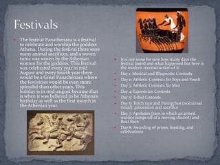    The festival Panathenaea is a festival
    to celebrate and worship the goddess
    Athena. During the festival there were
    many animal sacrifices, and a woven
    tunic was woven by the Athenian             It is not none for sure how many days the
    women for the goddess. This festival         festival lasted and what happened but here is
    was celebrated every year in mid             the modern reconstruction of it:
    August and every fourth year there          Day 1: Musical and Rhapsodic Contests
    would be a Great Panathenaea where          Day 2: Athletic Contests for Boys and Youth
    the festivities would be even more
    splendid than other years. This             Day 3: Athletic Contests for Men
    holiday is in mid-august because that       Day 4: Equestrian Contests
    is when it was believed to be Athena’s      Day 5: Tribal Contests
    birthday as well as the first month in      Day 6: Torch race and Pannychos (nocturnal
    the Athenian year.                           ritual): procession and sacrifice
                                                Day 7: Apobates (race in which an armed
                                                 warrior jumps off of a moving chariot) and
                                                 Boat Race
                                                Day 8: Awarding of prizes, feasting, and
                                                 celebrations
 