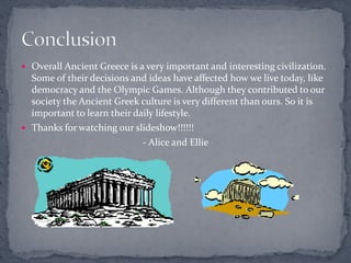  Overall Ancient Greece is a very important and interesting civilization.
  Some of their decisions and ideas have affected how we live today, like
  democracy and the Olympic Games. Although they contributed to our
  society the Ancient Greek culture is very different than ours. So it is
  important to learn their daily lifestyle.
 Thanks for watching our slideshow!!!!!!
                             - Alice and Ellie
 