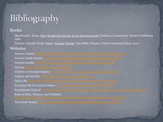 Books
   MacDonald, Fiona. How Would You Survive As An Ancient Greek? Danbury, Connecticut. Groiler Publishing.
    1996.
   Toutant, Arnold. Doyle, Susan. Ancient Worlds. Don Mills, Ontario. Oxford University Press. 2000.
Websites
   Ancient Greece: http://en.wikipedia.org/wiki/Ancient_Greece#Religion_and_mythology
   Ancient Greek Family: http://www.historyforkids.org/learn/greeks/people/family.htm
   Ancient Greeks: http://www.bbc.co.uk/schools/primaryhistory/ancient_greeks/
   Athena: http://en.wikipedia.org/wiki/Athena
   Children of Ancient Greece: http://www.historylink102.com/greece3/children.htm
   Culture and Society: http://www.ancientgreece.com/s/Culture/
   Daily Life: http://library.thinkquest.org/CR0210200/ancient_greece/daily_life.htm
   Everyday Life In Ancient Greece: http://www.localhistories.org/GREECE.HTML
   Panathenaic Festival: http://depthome.brooklyn.cuny.edu/classics/dunkle/courses/panfest/panfest.htm
   Roles of Men, Women, and Children:
    http://chalk.richmond.edu/education/projects/webunits/greecerome/Greeceroles1.html
   The Greek House: http://www.ancientgreece.co.uk/dailylife/challenge/cha_set.html
 