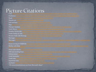    Coin- http://financeologist.com/2009/10/05/money-in-ancient-greece-greek-coinage-ancient-greek-money/
   Parthenon- http://www.uvm.edu/~inquiryb/webquest/sp07/asmith1/Greek%20Mythology%20Homepage.html
   Head- http://www.picoleze.co.cc/POP-Art/Alex-Katz-December.html
   Warrior art- http://proteus.brown.edu/greekpast/4868
   God and Bird-http://karenswhimsy.com/ancient-greek-gods.shtm
   Map: http://www.greeka.com/greece-maps/ancient-greece-map.htm
   Olympic Stadium: http://www.cybertraveltips.com/europe/greece/Ancient-Greece-Olympics.html
   Greek Slaves: http://history100slavery.wordpress.com/2010/10/12/ancient-greece-slavery/
   Wealthy Picture 1&2: http://blog.aurorahistoryboutique.com/category/world-history/ancient-greece-world-history
   Greek Family on vase: http://www.historyforkids.org/learn/greeks/people/family.htm
   Women Daily Life Drawing- http://karenswhimsy.com/ancient-greek-women.shtm
   Marriage1: http://pages.uoregon.edu/howard/?p=173
   Marriage2:http://www.squidoo.com/understanding_marriage?utm_source=google&utm_medium=imgres&utm_campaign=fram
    ebuster
   Stone Carving of Childbirth: http://www.hsl.virginia.edu/historical/artifacts/antiqua/women.cfm
   Mother with Baby http://www.csmonitor.com/Business/2010/1008/Which-nation-has-the-most-in-vitro-babies-Here-are-the-
    Top-5/Greece-5.8-percent
   Horse with wheels: http://en.wikipedia.org/wiki/Toy
   Old man teaching boys: http://palasha.wordpress.com/2009/01/06/citizen-of-the-world-in-ancient-greece/
   Athena statue:http://en.wikipedia.org/wiki/File:PallasGiustiniani.jpg
   Greek hairstyles: http://www.fashion-era.com/ancient_costume/ancient-greek-dress-chiton.htm
   Greek vase: http://www.arthistoryspot.com/2010/02/classical-greek-pottery/
   Equestrian race: http://socrates.clarke.edu/aplg0317.htm
   Apobates: http://ancientolympics.arts.kuleuven.be/eng/TD004EN.html
   *All unmentioned pictures are from Microsoft clipart*
 