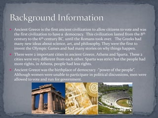  Ancient Greece is the first ancient civilization to allow citizens to vote and was
  the first civilization to have a democracy. This civilization lasted from the 8th
  century to the 6th century BC, until the Romans took over. The Greeks had
  many new ideas about science, art, and philosophy. They were the first to
  invent the Olympic Games and had many stories on why things happen.
 There were 2 important cities in ancient Greece, Athens and Sparta. These 2
  cities were very different from each other. Sparta was strict but the people had
  more rights, in Athens, people had less rights.
 Ancient Greece was the birthplace of democracy -“power of the people”.
  Although women were unable to participate in political discussions, men were
  allowed to vote and run for government.
 
