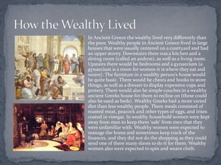 In Ancient Greece the wealthy lived very differently than
the poor. Wealthy people in Ancient Greece lived in large
houses that were usually centered on a courtyard and had
an upper storey. Downstairs there was a kitchen and a
dining room (called an andron), as well as a living room.
Upstairs there would be bedrooms and a gynaecium (a
gynaecium is a room for women-it is where they eat and
weave). The furniture in a wealthy person’s house would
be quite basic. There would be chests and hooks to store
things, as well as a dresser to display expensive cups and
pottery. There would also be simple couches in a wealthy
ancient Greeks house for them to recline on (these could
also be used as beds). Wealthy Greeks had a more varied
diet than less wealthy people. There meals consisted of
roasted meat, peacock and other types of eggs, and irises
coated in vinegar. In wealthy household women were kept
away from men to keep them ‘safe’ from men that they
were unfamiliar with. Wealthy women were expected to
manage the home and sometimes keep track of the
finances, and they did not do the shopping as they could
send one of there many slaves to do it for them. Wealthy
women also were expected to spin and weave cloth.
 