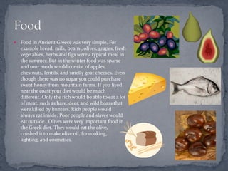   Food in Ancient Greece was very simple. For
    example bread, milk, beans , olives, grapes, fresh
    vegetables, herbs and figs were a typical meal in
    the summer. But in the winter food was sparse
    and tour meals would consist of apples,
    chestnuts, lentils, and smelly goat cheeses. Even
    though there was no sugar you could purchase
    sweet honey from mountain farms. If you lived
    near the coast your diet would be much
    different. Only the rich would be able to eat a lot
    of meat, such as hare, deer, and wild boars that
    were killed by hunters. Rich people would
    always eat inside. Poor people and slaves would
    eat outside. Olives were very important food in
    the Greek diet. They would eat the olive,
    crushed it to make olive oil, for cooking,
    lighting, and cosmetics.
 