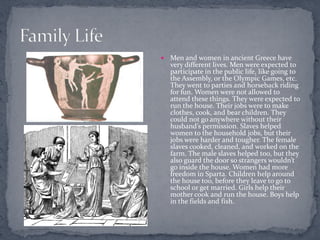    Men and women in ancient Greece have
    very different lives. Men were expected to
    participate in the public life, like going to
    the Assembly, or the Olympic Games, etc.
    They went to parties and horseback riding
    for fun. Women were not allowed to
    attend these things. They were expected to
    run the house. Their jobs were to make
    clothes, cook, and bear children. They
    could not go anywhere without their
    husband’s permission. Slaves helped
    women to the household jobs, but their
    jobs were harder and tougher. The female
    slaves cooked, cleaned, and worked on the
    farm. The male slaves helped too, but they
    also guard the door so strangers wouldn’t
    go inside the house. Women had more
    freedom in Sparta. Children help around
    the house too, before they leave to go to
    school or get married. Girls help their
    mother cook and run the house. Boys help
    in the fields and fish.
 