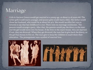    Girls in Ancient Greece would get married at a young age, at about 13-16 years old. The
    richer girls would marry younger, and poorer girls would marry older. Her father would
    chose her husband, who would be at about his 30’s. She would sacrifice her toys to
    Artemis to say that her childhood is over. There were no marriage ceremonies. The
    parents would arrange a party. After that, the parents would pay the dowry to the man
    and the girl would move into his house. If she lives in the man’s house, they are married.
    If not, they are divorced. When they get divorced, the man has to give back the dowry, so
    the girl has money to live on. The man gets to keep the children to teach them their
    education. The pomegranate was a symbol of married love.
 