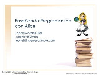 Enseñando Programación con Alice Leonel Morales Díaz Ingeniería Simple [email_address] Copyright 2008 by Leonel Morales Díaz – Ingeniería Simple. Derechos reservados Disponible en: http://www.ingenieriasimple.com/alice 