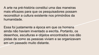 A arte na pré-história constitui uma das maneiras
mais eficazes para que os pesquisadores possam
reconstituir a cultura existente nos primórdios da
humanidade.
Essa foi justamente a época em que os homens
ainda não haviam inventado a escrita. Portanto, os
desenhos, esculturas e objetos encontrados nos dão
pistas de como as pessoas viviam e se organizavam
em um passado muito distante.
 