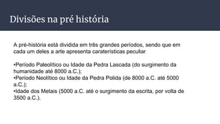 Divisões na pré história
A pré-história está dividida em três grandes períodos, sendo que em
cada um deles a arte apresenta caraterísticas peculiar
•Período Paleolítico ou Idade da Pedra Lascada (do surgimento da
humanidade até 8000 a.C.);
•Período Neolítico ou Idade da Pedra Polida (de 8000 a.C. até 5000
a.C.);
•Idade dos Metais (5000 a.C. até o surgimento da escrita, por volta de
3500 a.C.).
 