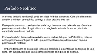 Período Neolítico
A arte no período neolítico já pode ser vista fora das cavernas. Com um clima mais
ameno, o homem do neolítico começa a viver próximo dos rios.
Esse período marcou o sedentarismo da raça humana, que deixa de ser nômade e
passa a construir vilas. A agricultura e a criação de animais foram as principais
características desse período.
Embora também fossem desenvolvidas com pedras, tal qual no Paleolítico, nota-se
nesse período a evolução da arte, que apresentava um cuidado maior, como o
polimento do material.
Também destacam-se os objetos feitos de cerâmica e a confecção de tecidos de lã e
linho, em substituição aos trajes confeccionados com peles de animais.
 