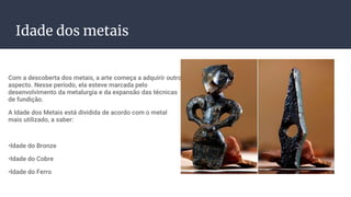 Idade dos metais
Com a descoberta dos metais, a arte começa a adquirir outro
aspecto. Nesse período, ela esteve marcada pelo
desenvolvimento da metalurgia e da expansão das técnicas
de fundição.
A Idade dos Metais está dividida de acordo com o metal
mais utilizado, a saber:
•Idade do Bronze
•Idade do Cobre
•Idade do Ferro
 