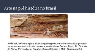 Arte na pré história no brasil
No Brasil, existem alguns sítios arqueológicos, sendo encontradas pinturas
rupestres em vários locais nos estados de Minas Gerais, Piauí, Rio Grande
do Norte, Pernambuco, Paraíba, Santa Catarina e Mato Grosso do Sul.
 