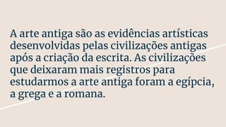 A arte antiga são as evidências artísticas
desenvolvidas pelas civilizações antigas
após a criação da escrita. As civilizações
que deixaram mais registros para
estudarmos a arte antiga foram a egípcia,
a grega e a romana.
 