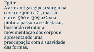 Egito:
A arte antiga egípcia surgiu há
cerca de 3000 a.C., mas só
entre 1560 e 1309 a.C. sua
pintura passou a se destacar,
buscando retratar a
movimentação dos corpos e
apresentando uma
preocupação com a suavidade
das formas.
 