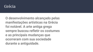 Grécia
O desenvolvimento alcançado pelas
manifestações artísticas na Grécia
foi notável. A arte antiga grega
sempre buscou refletir os costumes
e as principais mudanças que
ocorreram com sua sociedade
durante a antiguidade.
 