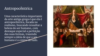 Antropocêntrica
Uma característica importante
da arte antiga grega é que ela é
antropocêntrica, focada no
realismo, buscando ressaltar a
beleza do ser humano, com
destaque especial a perfeição
das suas formas, trazendo
sempre a ideia de que o ser
humano é o centro de tudo.
 