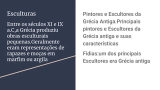 Esculturas
Entre os séculos XI e IX
a.C,a Grécia produziu
obras esculturais
pequenas.Geralmente
eram representações de
rapazes e moças em
marfim ou argila
Pintores e Escultores da
Grécia Antiga.Principais
pintores e Escultores da
Grécia antiga e suas
características
Fídias:um dos principais
Escultores era Grécia antiga
 