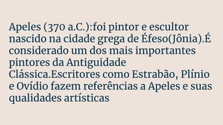 Apeles (370 a.C.):foi pintor e escultor
nascido na cidade grega de Éfeso(Jônia).É
considerado um dos mais importantes
pintores da Antiguidade
Clássica.Escritores como Estrabão, Plínio
e Ovídio fazem referências a Apeles e suas
qualidades artísticas
 