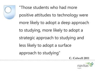 Learning with technology might be good for usThose students who had more positive attitudes to technology were more likely to adopt a deep approach to studying, more likely to adopt a strategic approach to studying and less likely to adopt a surface approach to studyingC. Colwell 2011   