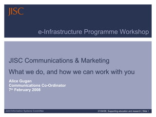 e-Infrastructure Programme Workshop JISC Communications & Marketing  What we do, and how we can work with you Alice Gugan Communications Co-Ordinator 7 th  February 2008 02/06/09   |  Supporting education and research  |  Slide  