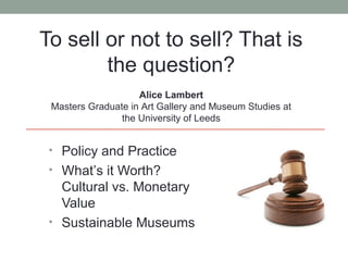To sell or not to sell? That is
        the question?
                    Alice Lambert
 Masters Graduate in Art Gallery and Museum Studies at
                the University of Leeds


 • Policy and Practice
 • What’s it Worth?
   Cultural vs. Monetary
   Value
 • Sustainable Museums
 