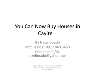 You Can Now Buy Houses in
         Cavite
        By Hazel Boado
   mobile nos.: 0917 840 6460
        Yahoo email/ID:
    hazelboado@yahoo.com

       By Hazel Boado mobile nos.: 0917 840 6460
        Yahoo email/ID: hazelboado@yahoo.com
                   Alice House Model
 