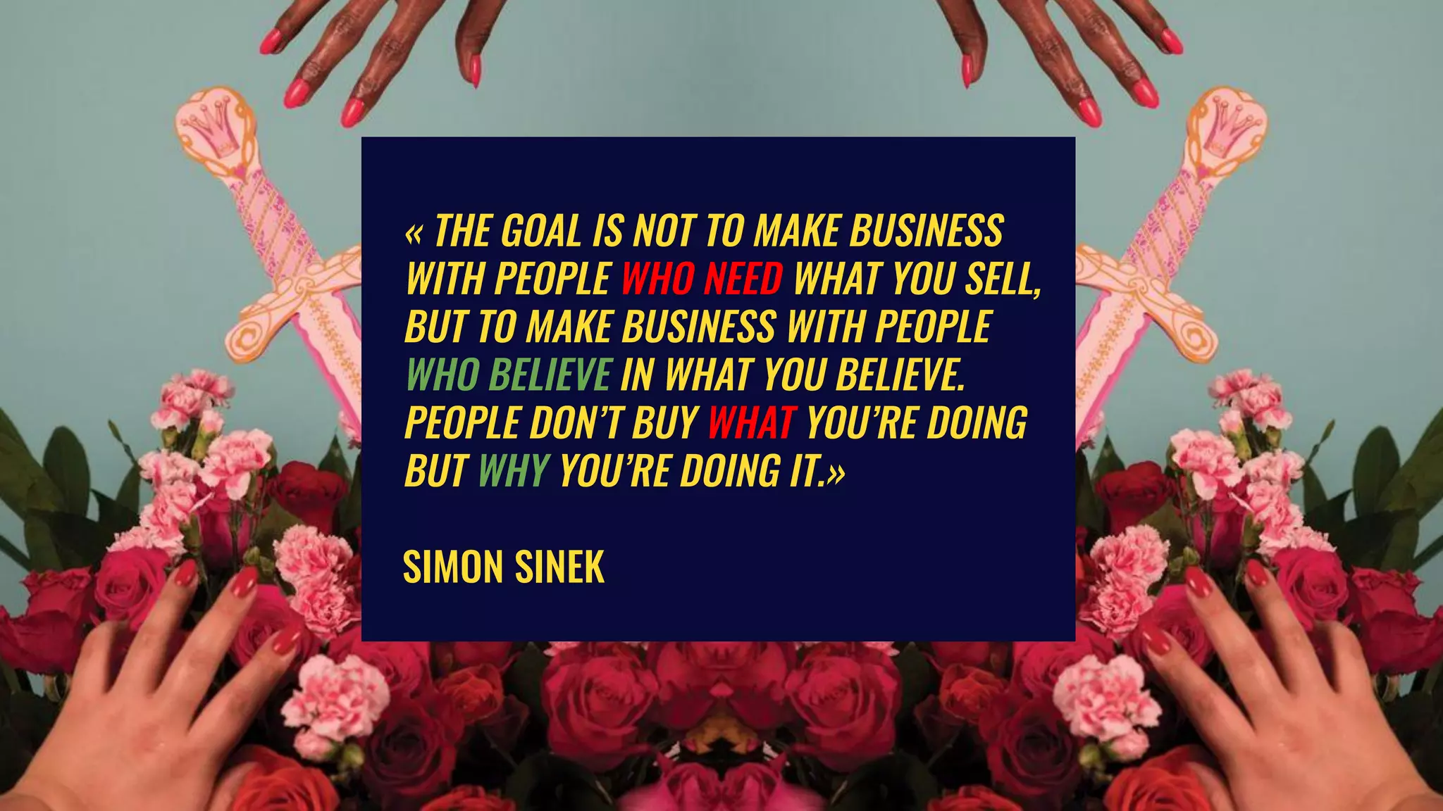 « THE GOAL IS NOT TO MAKE BUSINESS
WITH PEOPLE WHO NEED WHAT YOU SELL,
BUT TO MAKE BUSINESS WITH PEOPLE
WHO BELIEVE IN WHAT YOU BELIEVE.
PEOPLE DON’T BUY WHAT YOU’RE DOING
BUT WHY YOU’RE DOING IT.»
SIMON SINEK
 