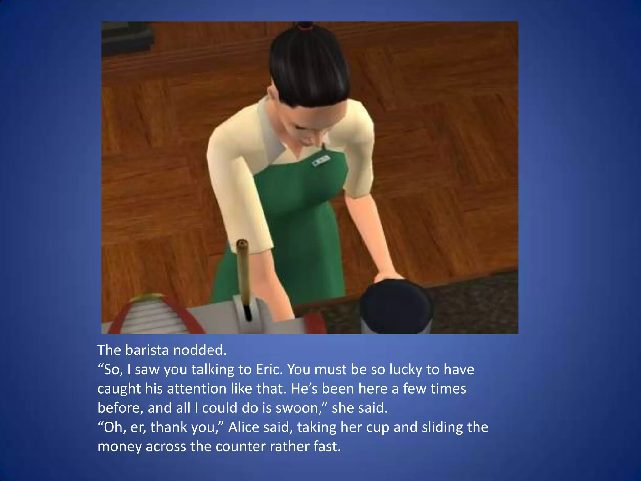 The barista nodded. “So, I saw you talking to Eric. You must be so lucky to have caught his attention like that. He’s been here a few times before, and all I could do is swoon,” she said. “Oh, er, thank you,” Alice said, taking her cup and sliding the money across the counter rather fast. 