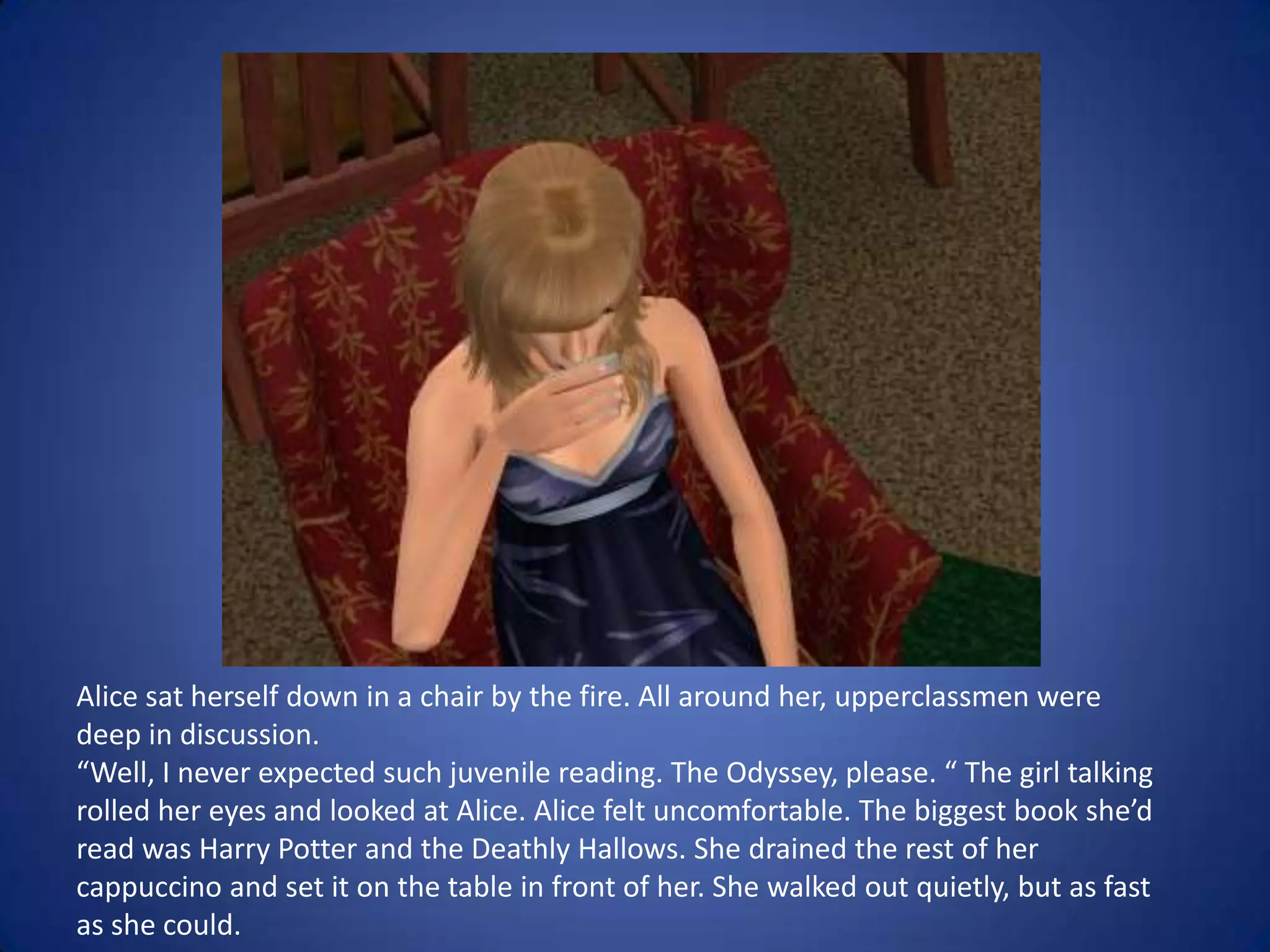 Alice sat herself down in a chair by the fire. All around her, upperclassmen were deep in discussion.“Well, I never expected such juvenile reading. The Odyssey, please. “ The girl talking rolled her eyes and looked at Alice. Alice felt uncomfortable. The biggest book she’d read was Harry Potter and the Deathly Hallows. She drained the rest of her cappuccino and set it on the table in front of her. She walked out quietly, but as fast as she could. 