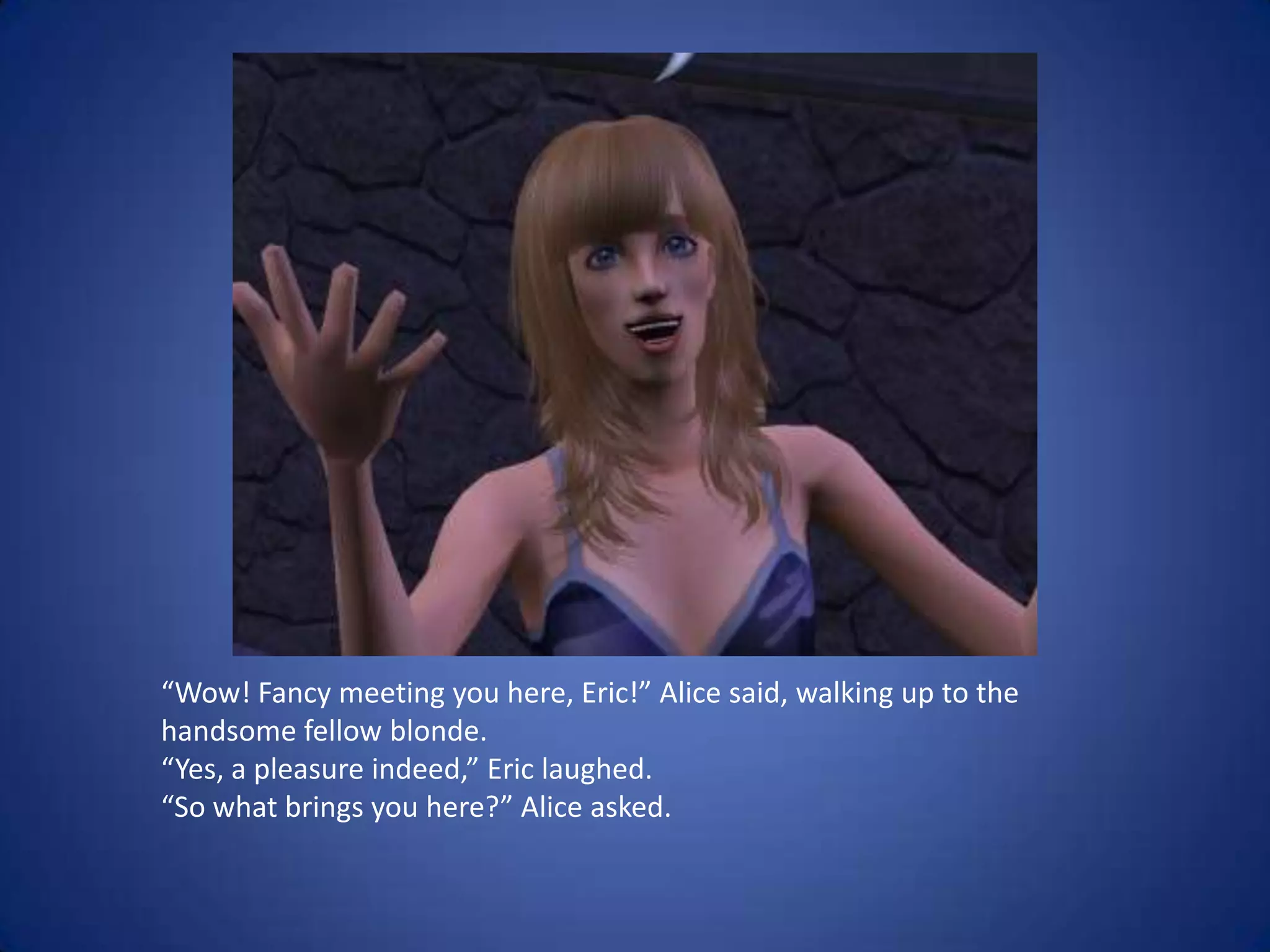 “Wow! Fancy meeting you here, Eric!” Alice said, walking up to the handsome fellow blonde. “Yes, a pleasure indeed,” Eric laughed.“So what brings you here?” Alice asked.