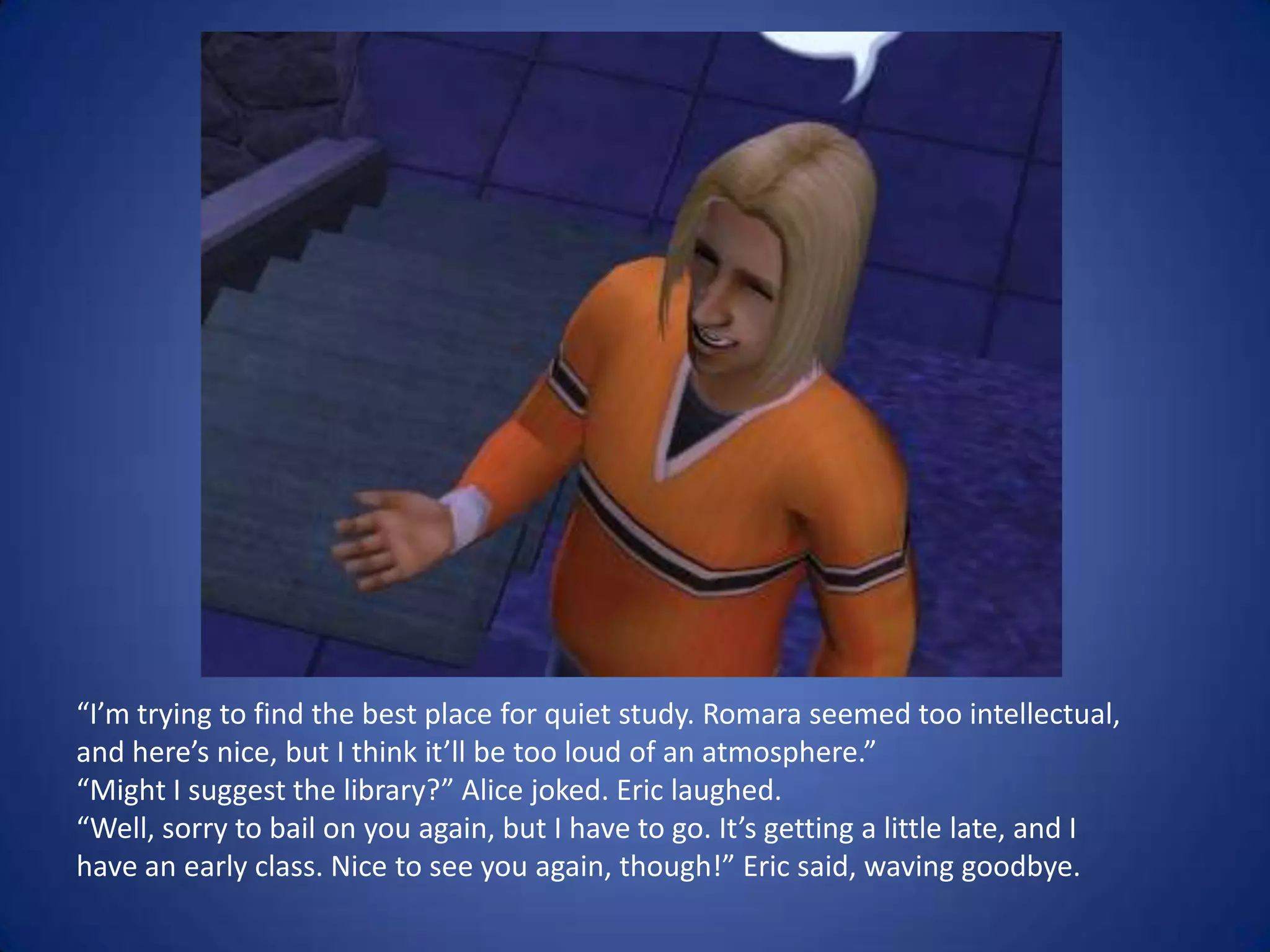 “I’m trying to find the best place for quiet study. Romara seemed too intellectual, and here’s nice, but I think it’ll be too loud of an atmosphere.”“Might I suggest the library?” Alice joked. Eric laughed.“Well, sorry to bail on you again, but I have to go. It’s getting a little late, and I have an early class. Nice to see you again, though!” Eric said, waving goodbye.