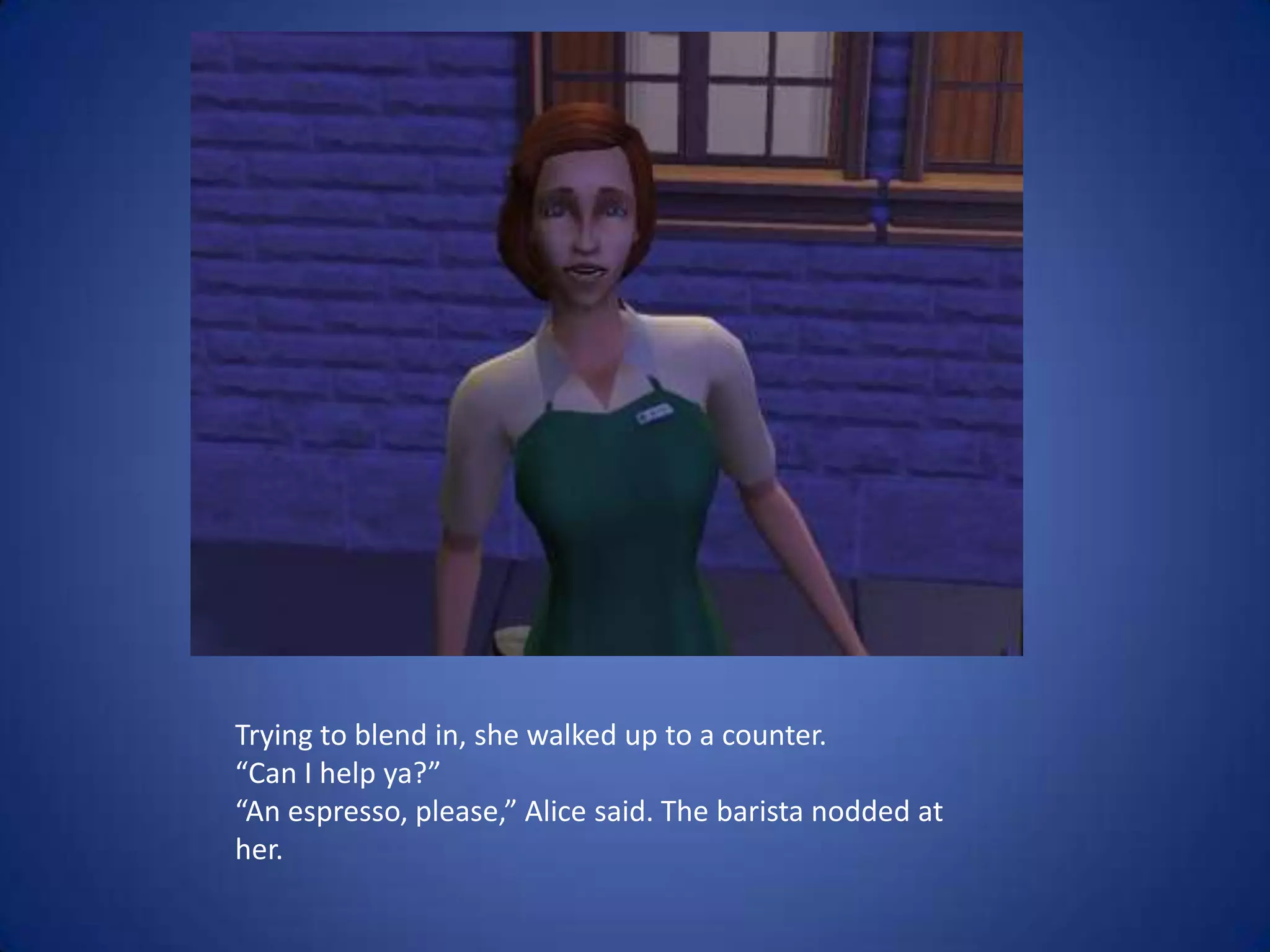 Trying to blend in, she walked up to a counter.“Can I help ya?”“An espresso, please,” Alice said. The barista nodded at her.