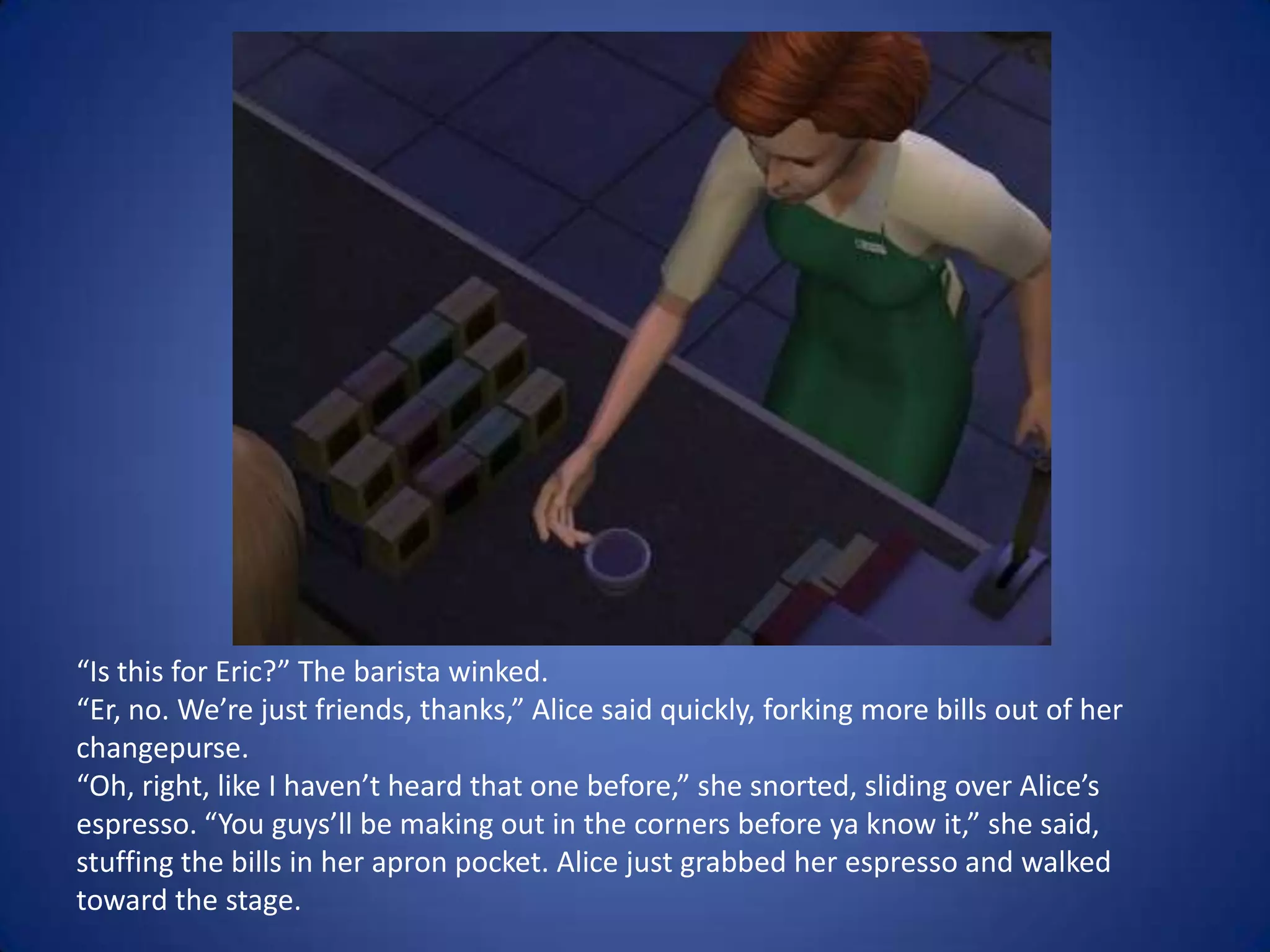 “Is this for Eric?” The barista winked. “Er, no. We’re just friends, thanks,” Alice said quickly, forking more bills out of her changepurse. “Oh, right, like I haven’t heard that one before,” she snorted, sliding over Alice’s espresso. “You guys’ll be making out in the corners before ya know it,” she said, stuffing the bills in her apron pocket. Alice just grabbed her espresso and walked toward the stage.