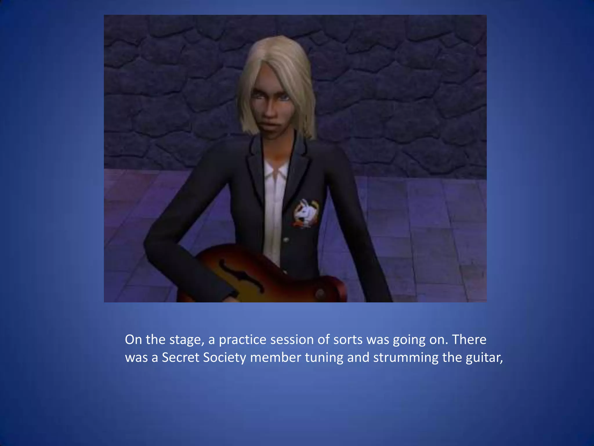 On the stage, a practice session of sorts was going on. There was a Secret Society member tuning and strumming the guitar,