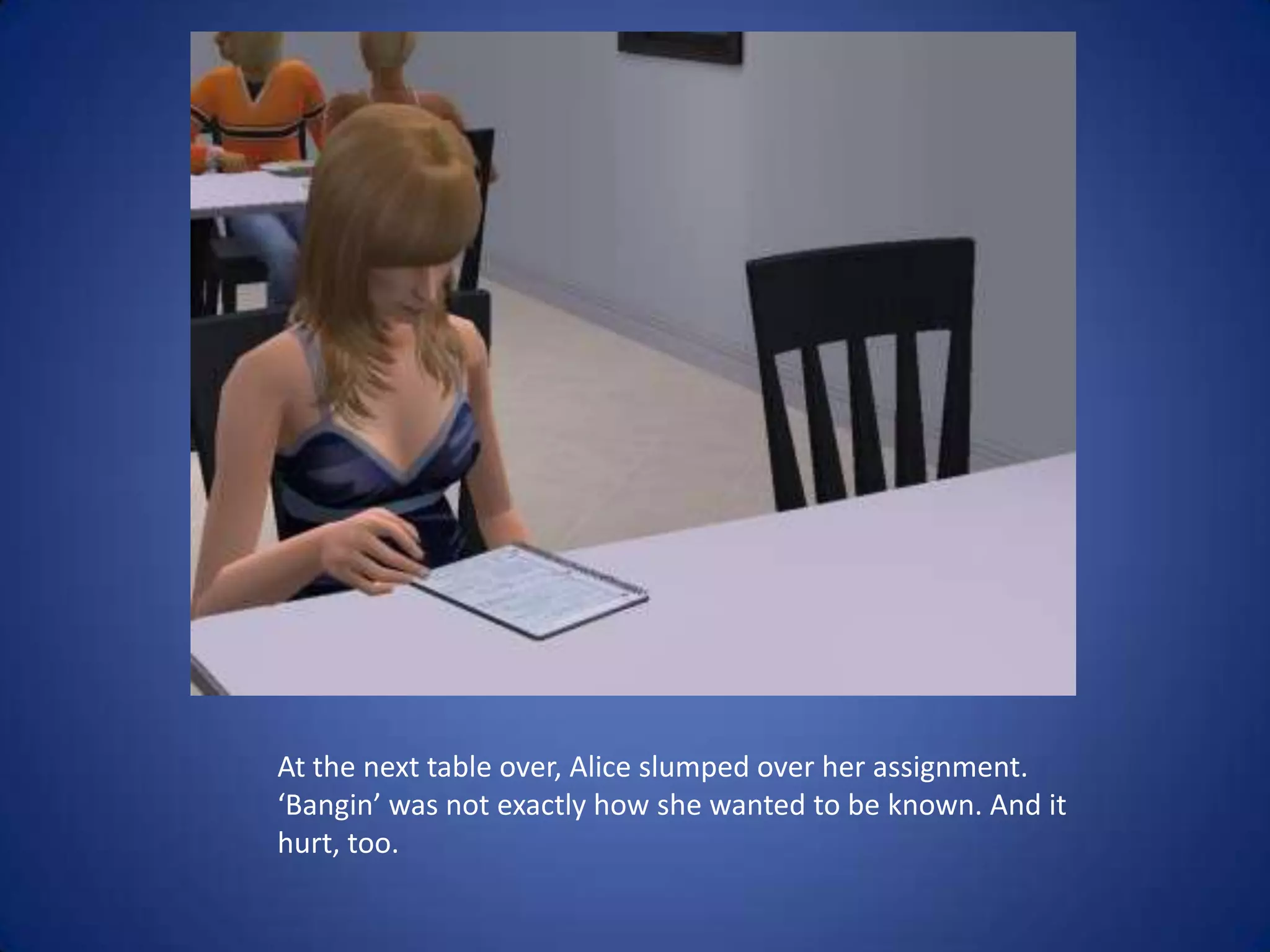 At the next table over, Alice slumped over her assignment. ‘Bangin’ was not exactly how she wanted to be known. And it hurt, too.