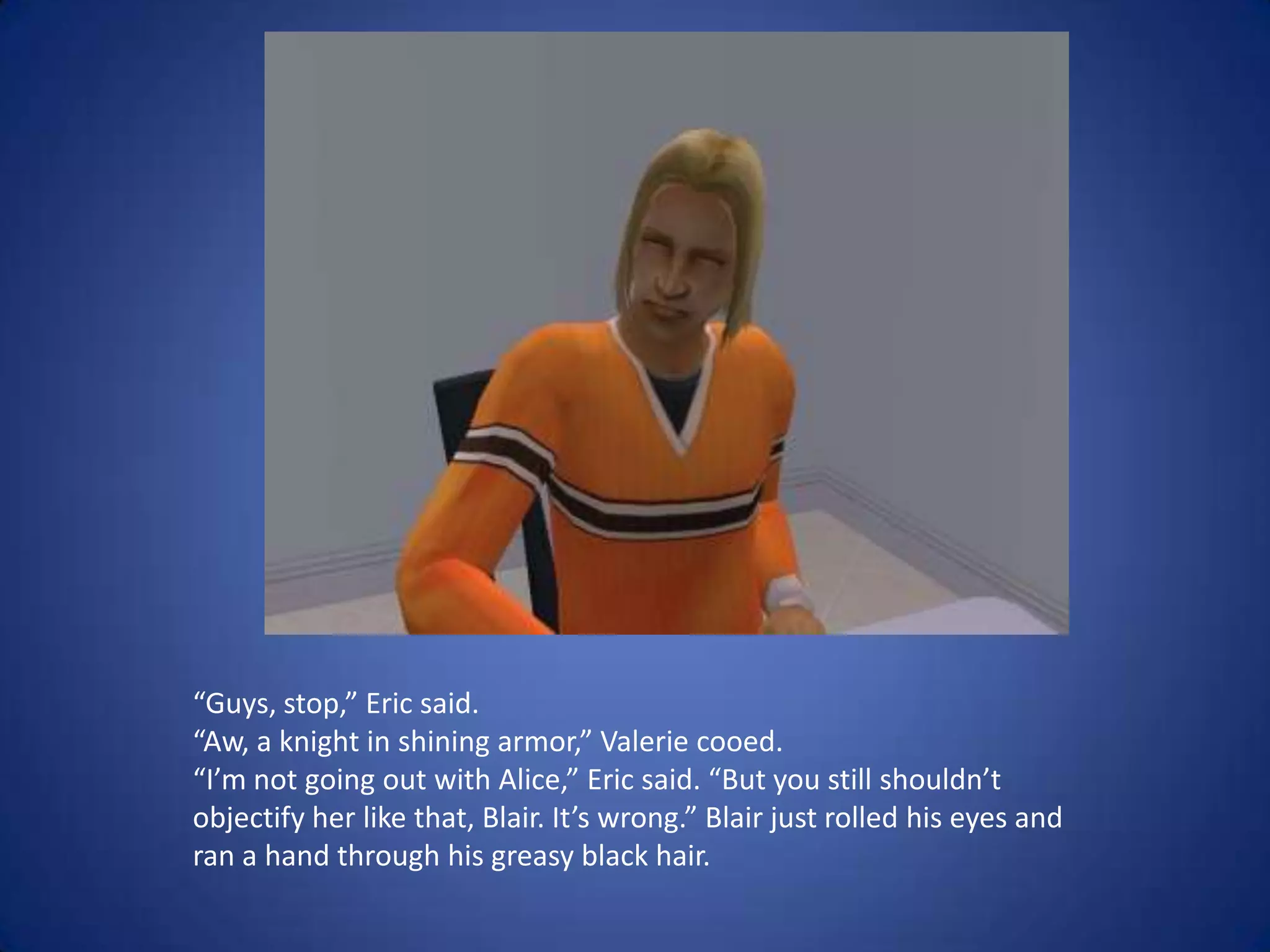 “Guys, stop,” Eric said. “Aw, a knight in shining armor,” Valerie cooed. “I’m not going out with Alice,” Eric said. “But you still shouldn’t objectify her like that, Blair. It’s wrong.” Blair just rolled his eyes and ran a hand through his greasy black hair.