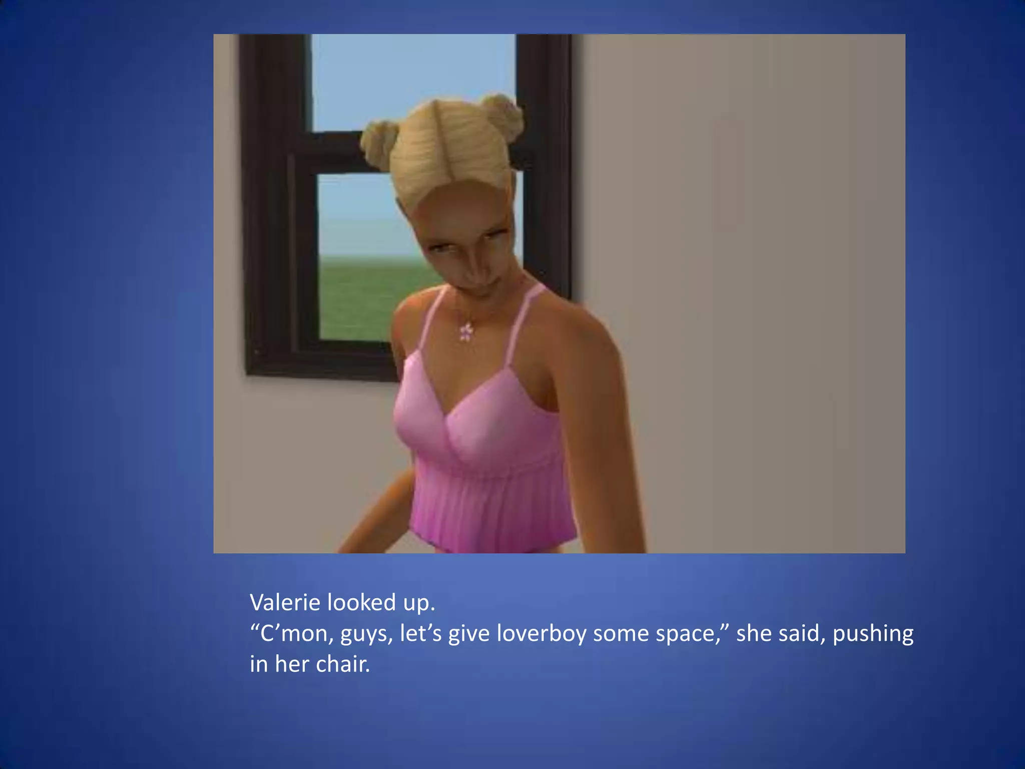 Valerie looked up.“C’mon, guys, let’s give loverboy some space,” she said, pushing in her chair.