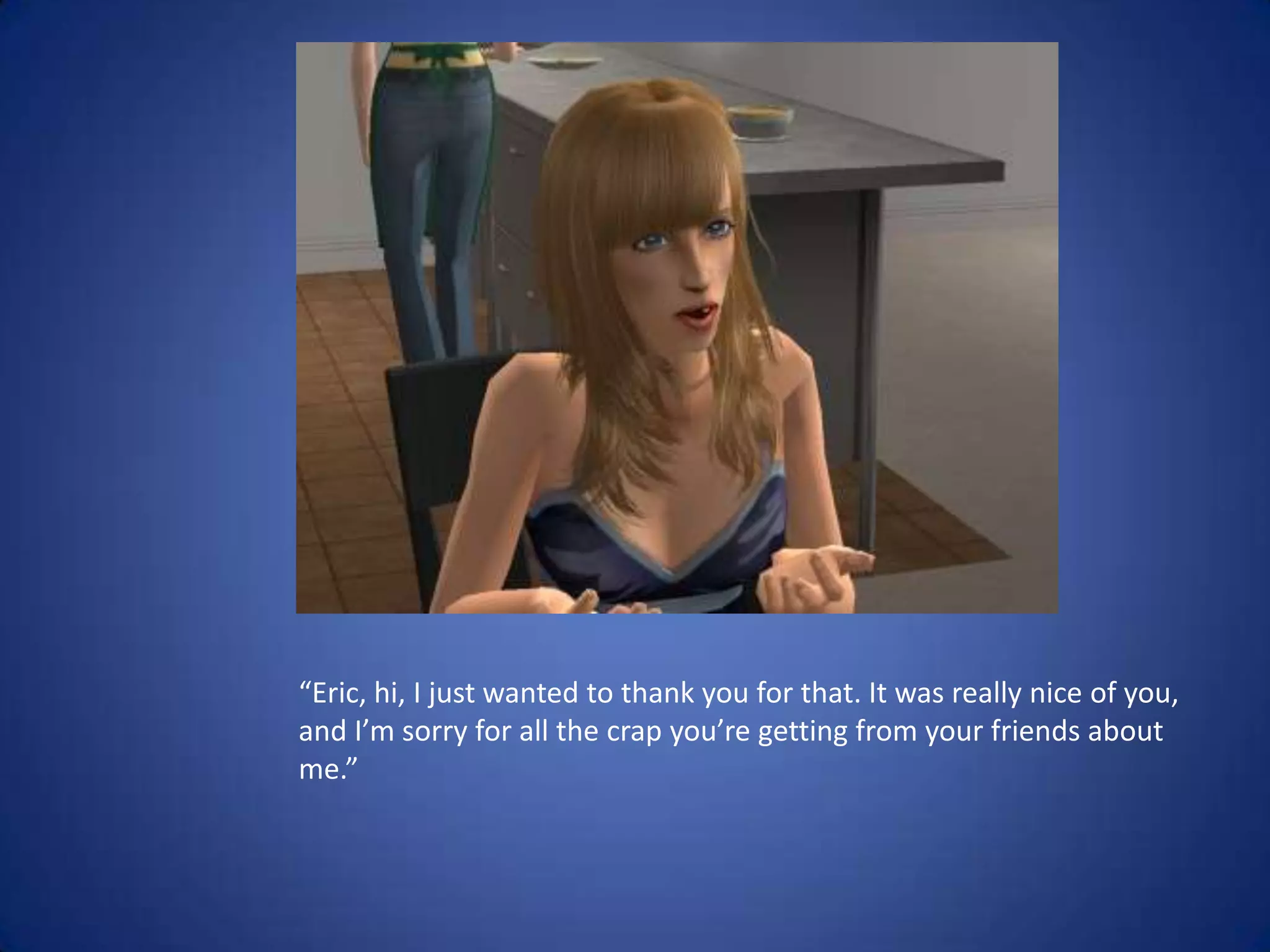 “Eric, hi, I just wanted to thank you for that. It was really nice of you, and I’m sorry for all the crap you’re getting from your friends about me.”