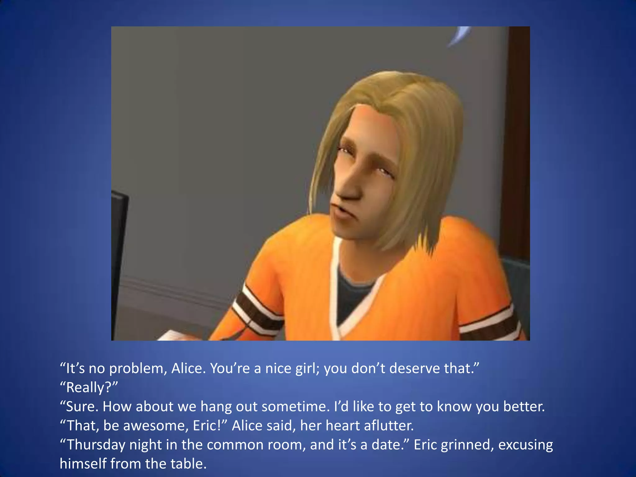 “It’s no problem, Alice. You’re a nice girl; you don’t deserve that.” “Really?”“Sure. How about we hang out sometime. I’d like to get to know you better.“That, be awesome, Eric!” Alice said, her heart aflutter. “Thursday night in the common room, and it’s a date.” Eric grinned, excusing himself from the table.