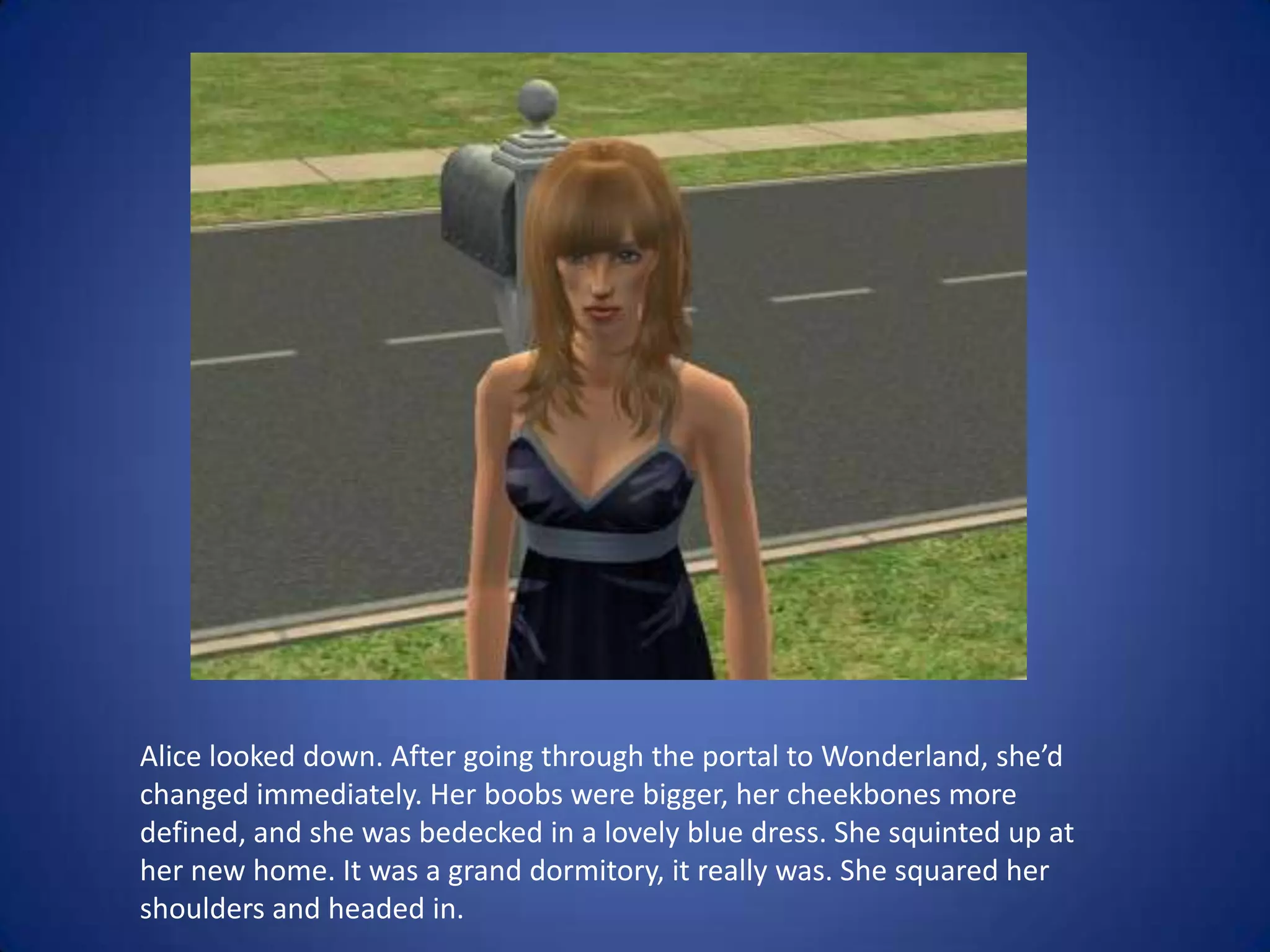 Alice looked down. After going through the portal to Wonderland, she’d changed immediately. Her boobs were bigger, her cheekbones more defined, and she was bedecked in a lovely blue dress. She squinted up at her new home. It was a grand dormitory, it really was. She squared her shoulders and headed in.