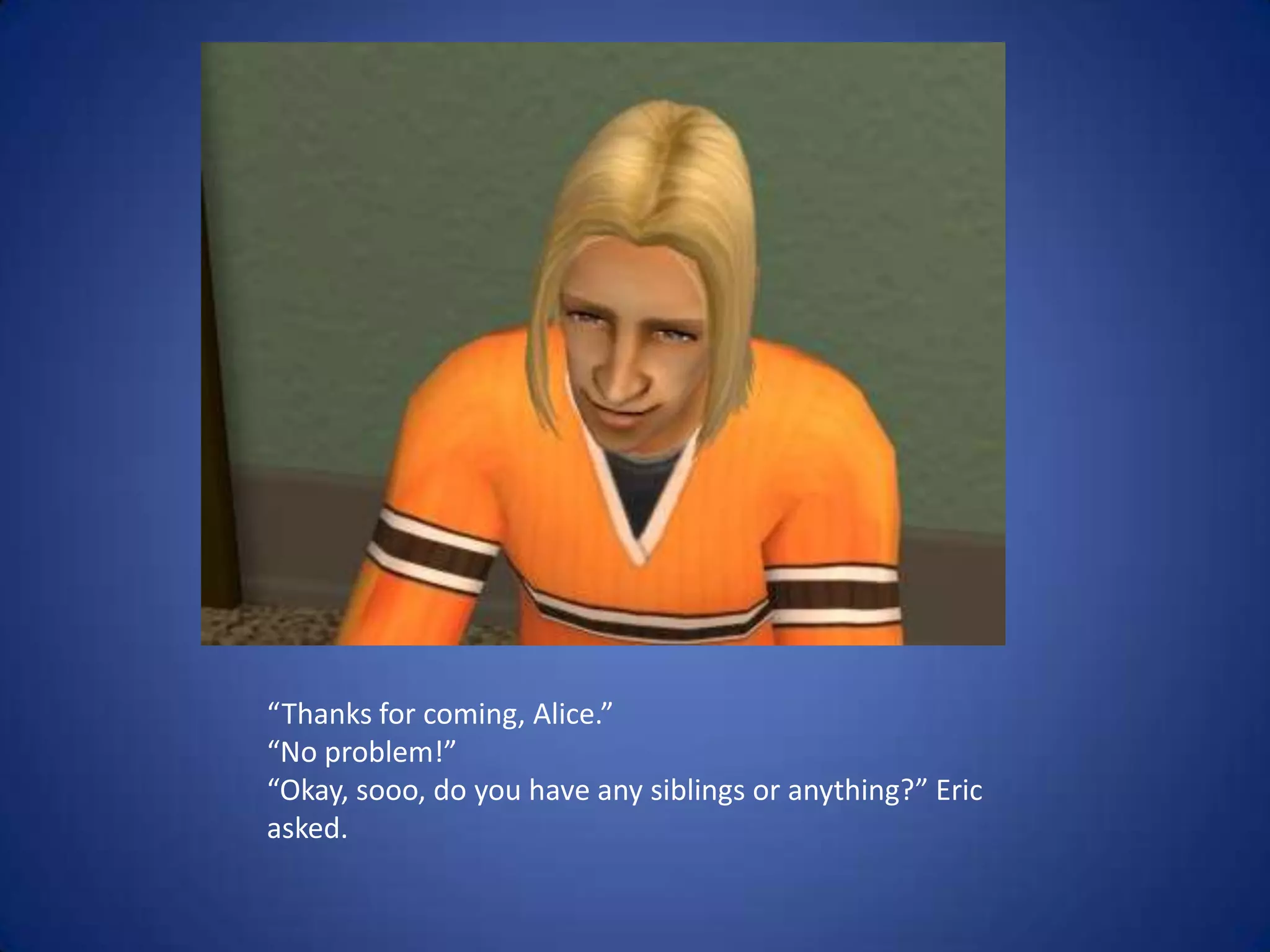 “Thanks for coming, Alice.”“No problem!”“Okay, sooo, do you have any siblings or anything?” Eric asked.