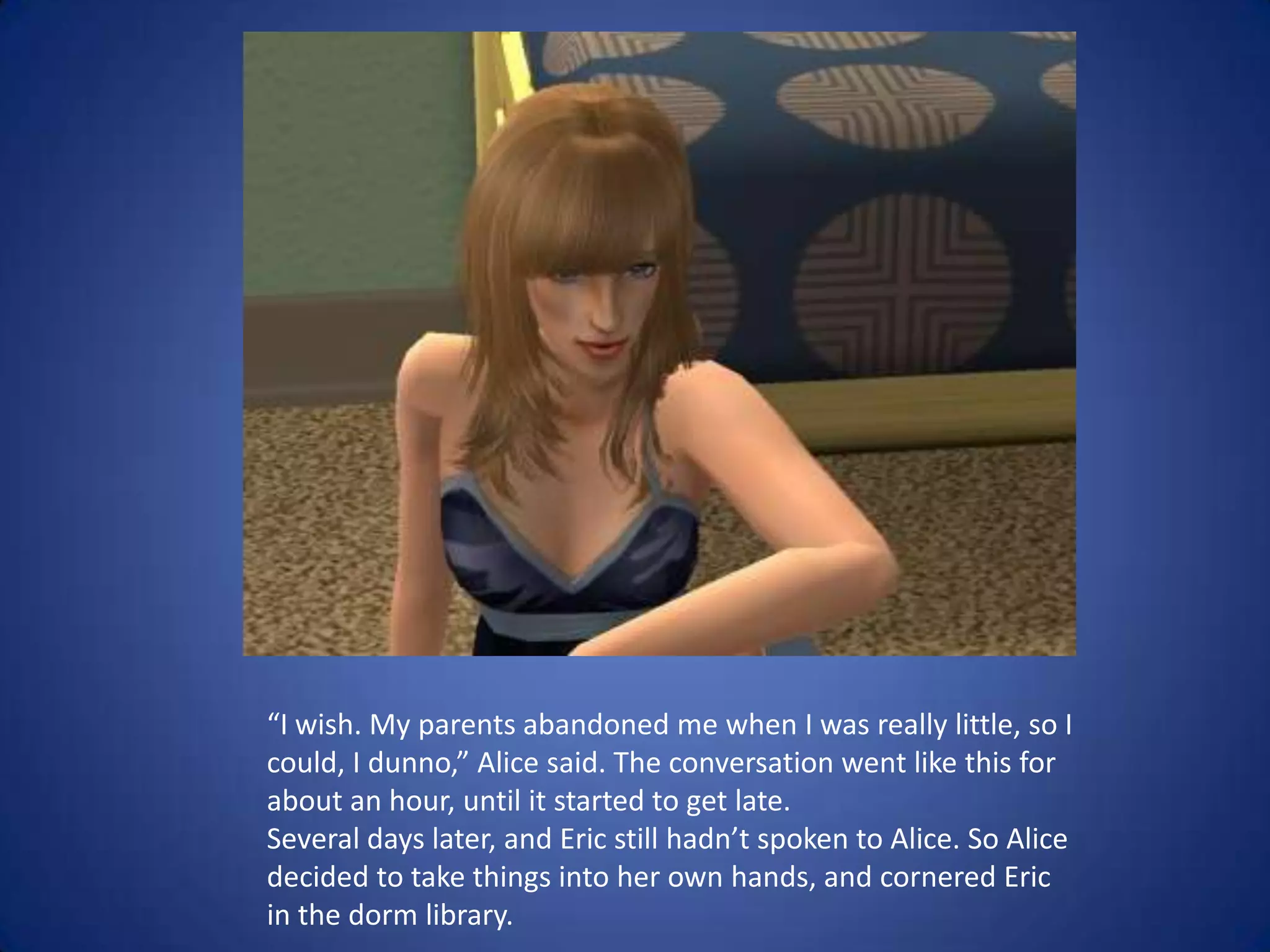 “I wish. My parents abandoned me when I was really little, so I could, I dunno,” Alice said. The conversation went like this for about an hour, until it started to get late. Several days later, and Eric still hadn’t spoken to Alice. So Alice decided to take things into her own hands, and cornered Eric in the dorm library.