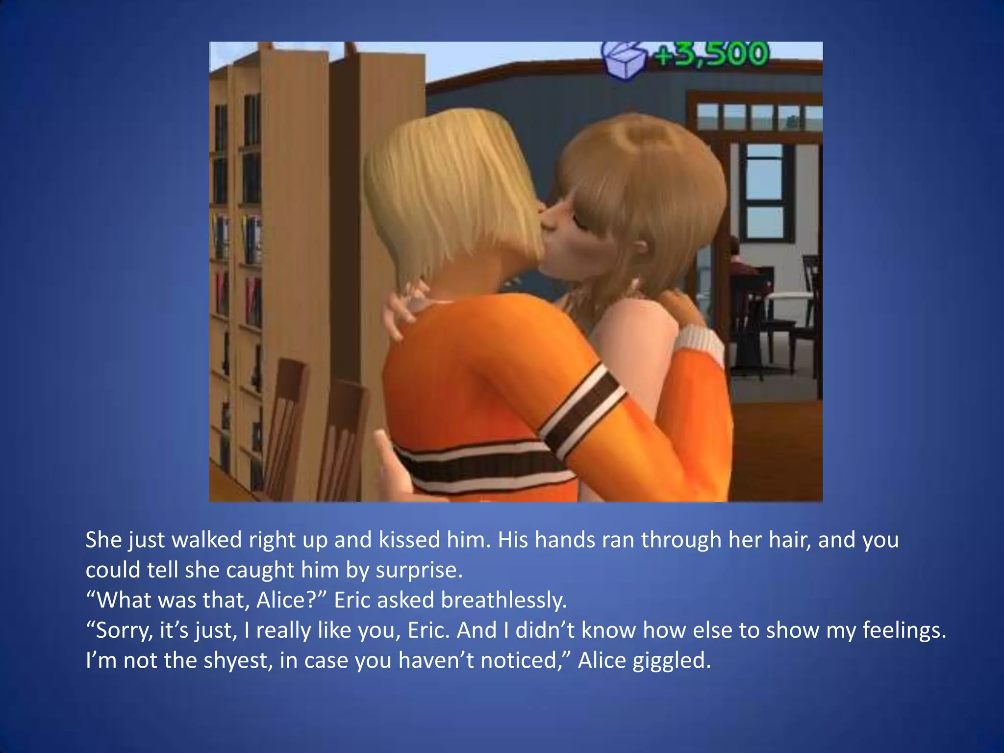 She just walked right up and kissed him. His hands ran through her hair, and you could tell she caught him by surprise. “What was that, Alice?” Eric asked breathlessly.“Sorry, it’s just, I really like you, Eric. And I didn’t know how else to show my feelings. I’m not the shyest, in case you haven’t noticed,” Alice giggled.