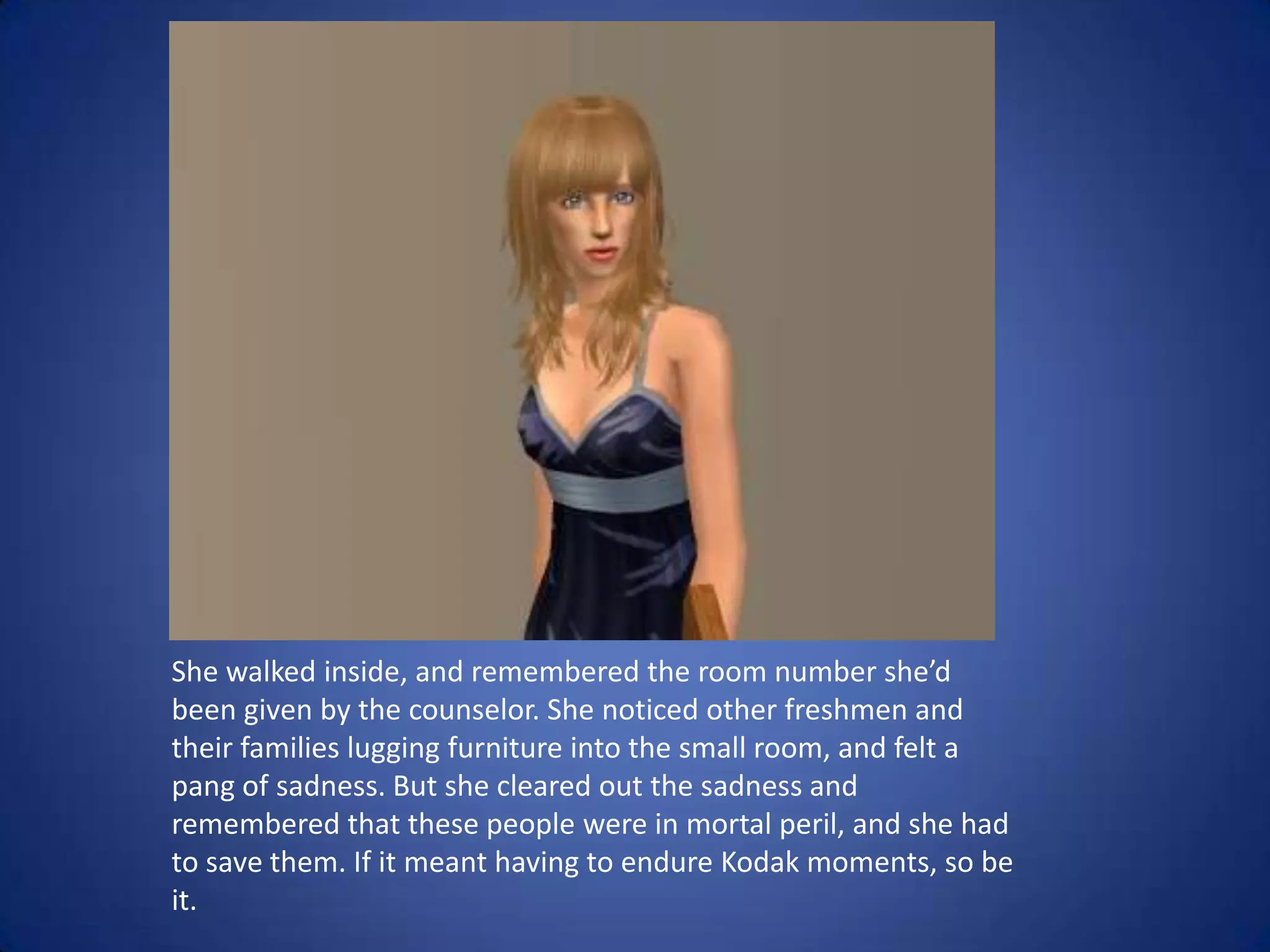 She walked inside, and remembered the room number she’d been given by the counselor. She noticed other freshmen and their families lugging furniture into the small room, and felt a pang of sadness. But she cleared out the sadness and remembered that these people were in mortal peril, and she had to save them. If it meant having to endure Kodak moments, so be it. 
